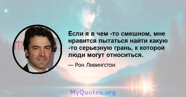 Если я в чем -то смешном, мне нравится пытаться найти какую -то серьезную грань, к которой люди могут относиться.