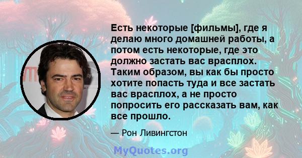 Есть некоторые [фильмы], где я делаю много домашней работы, а потом есть некоторые, где это должно застать вас врасплох. Таким образом, вы как бы просто хотите попасть туда и все застать вас врасплох, а не просто