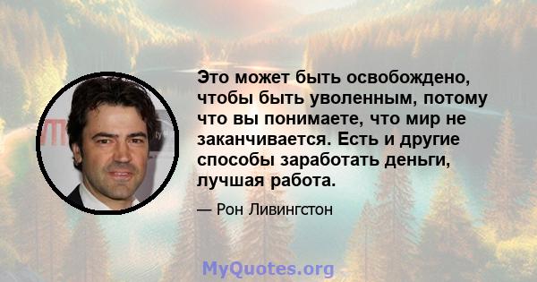 Это может быть освобождено, чтобы быть уволенным, потому что вы понимаете, что мир не заканчивается. Есть и другие способы заработать деньги, лучшая работа.