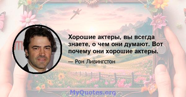 Хорошие актеры, вы всегда знаете, о чем они думают. Вот почему они хорошие актеры.