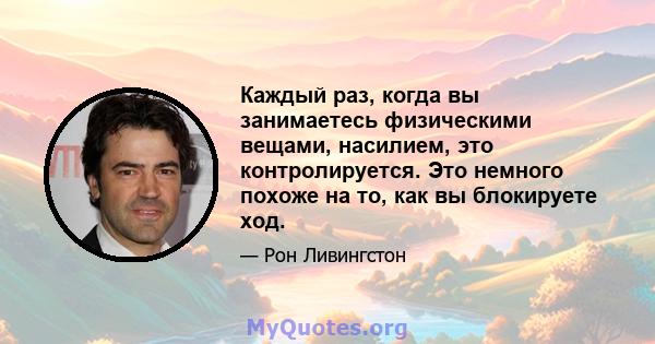 Каждый раз, когда вы занимаетесь физическими вещами, насилием, это контролируется. Это немного похоже на то, как вы блокируете ход.