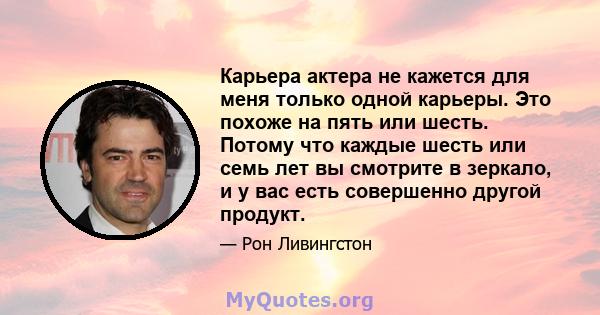 Карьера актера не кажется для меня только одной карьеры. Это похоже на пять или шесть. Потому что каждые шесть или семь лет вы смотрите в зеркало, и у вас есть совершенно другой продукт.