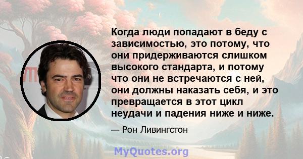 Когда люди попадают в беду с зависимостью, это потому, что они придерживаются слишком высокого стандарта, и потому что они не встречаются с ней, они должны наказать себя, и это превращается в этот цикл неудачи и падения 