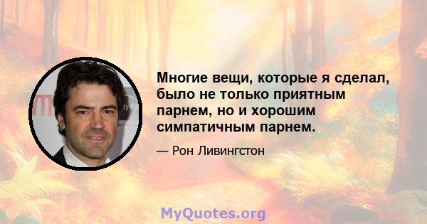 Многие вещи, которые я сделал, было не только приятным парнем, но и хорошим симпатичным парнем.