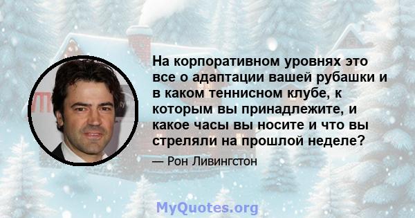 На корпоративном уровнях это все о адаптации вашей рубашки и в каком теннисном клубе, к которым вы принадлежите, и какое часы вы носите и что вы стреляли на прошлой неделе?