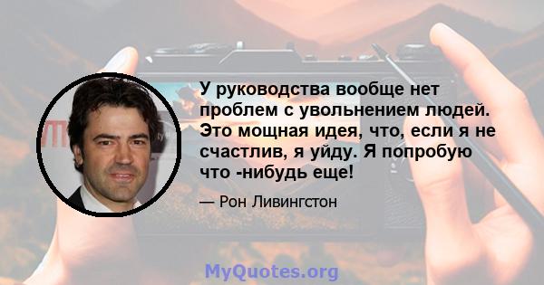 У руководства вообще нет проблем с увольнением людей. Это мощная идея, что, если я не счастлив, я уйду. Я попробую что -нибудь еще!