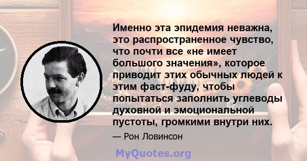 Именно эта эпидемия неважна, это распространенное чувство, что почти все «не имеет большого значения», которое приводит этих обычных людей к этим фаст-фуду, чтобы попытаться заполнить углеводы духовной и эмоциональной