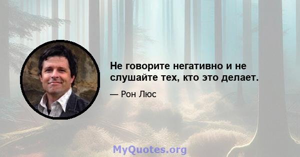 Не говорите негативно и не слушайте тех, кто это делает.