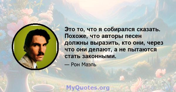 Это то, что я собирался сказать. Похоже, что авторы песен должны выразить, кто они, через что они делают, а не пытаются стать законными.