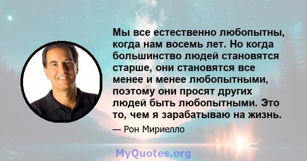 Мы все естественно любопытны, когда нам восемь лет. Но когда большинство людей становятся старше, они становятся все менее и менее любопытными, поэтому они просят других людей быть любопытными. Это то, чем я зарабатываю 