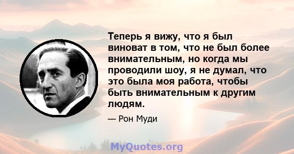 Теперь я вижу, что я был виноват в том, что не был более внимательным, но когда мы проводили шоу, я не думал, что это была моя работа, чтобы быть внимательным к другим людям.