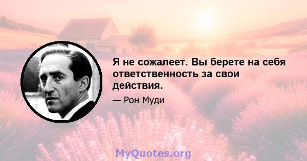 Я не сожалеет. Вы берете на себя ответственность за свои действия.