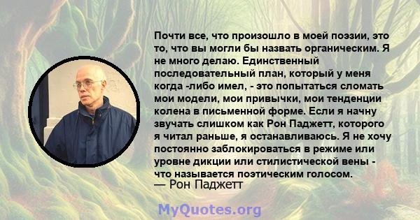 Почти все, что произошло в моей поэзии, это то, что вы могли бы назвать органическим. Я не много делаю. Единственный последовательный план, который у меня когда -либо имел, - это попытаться сломать мои модели, мои