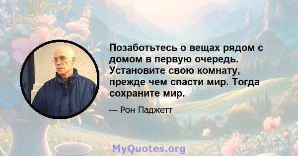 Позаботьтесь о вещах рядом с домом в первую очередь. Установите свою комнату, прежде чем спасти мир. Тогда сохраните мир.