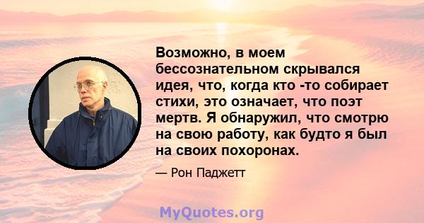 Возможно, в моем бессознательном скрывался идея, что, когда кто -то собирает стихи, это означает, что поэт мертв. Я обнаружил, что смотрю на свою работу, как будто я был на своих похоронах.