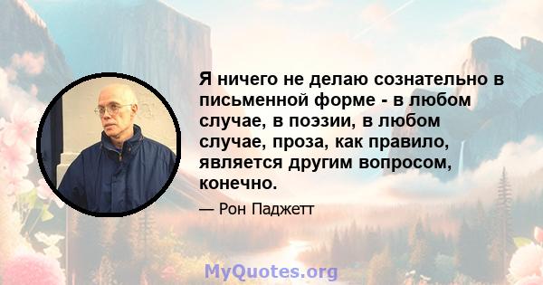 Я ничего не делаю сознательно в письменной форме - в любом случае, в поэзии, в любом случае, проза, как правило, является другим вопросом, конечно.