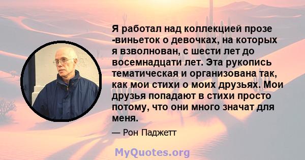 Я работал над коллекцией прозе -виньеток о девочках, на которых я взволнован, с шести лет до восемнадцати лет. Эта рукопись тематическая и организована так, как мои стихи о моих друзьях. Мои друзья попадают в стихи