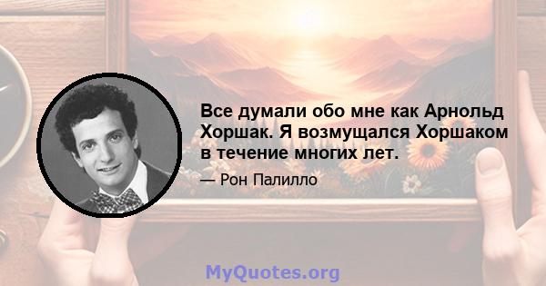 Все думали обо мне как Арнольд Хоршак. Я возмущался Хоршаком в течение многих лет.