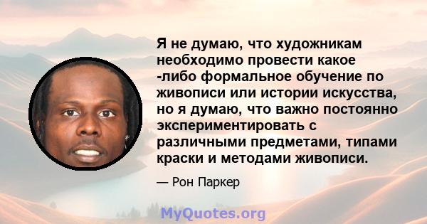 Я не думаю, что художникам необходимо провести какое -либо формальное обучение по живописи или истории искусства, но я думаю, что важно постоянно экспериментировать с различными предметами, типами краски и методами