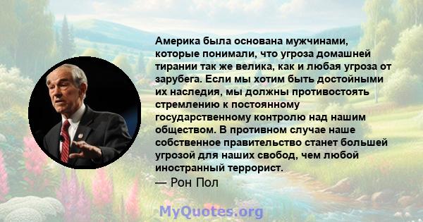 Америка была основана мужчинами, которые понимали, что угроза домашней тирании так же велика, как и любая угроза от зарубега. Если мы хотим быть достойными их наследия, мы должны противостоять стремлению к постоянному