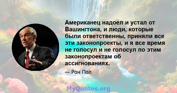 Американец надоел и устал от Вашингтона, и люди, которые были ответственны, приняли все эти законопроекты, и я все время не голосул и не голосул по этим законопроектам об ассигнованиях.