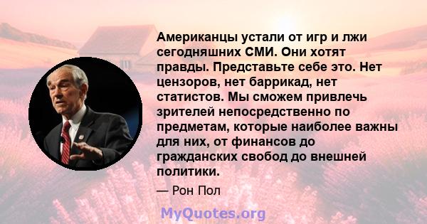 Американцы устали от игр и лжи сегодняшних СМИ. Они хотят правды. Представьте себе это. Нет цензоров, нет баррикад, нет статистов. Мы сможем привлечь зрителей непосредственно по предметам, которые наиболее важны для