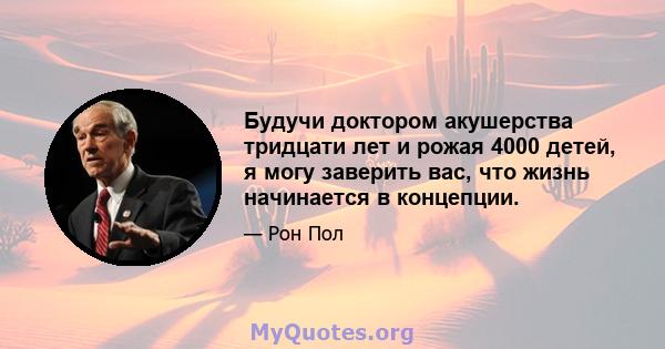 Будучи доктором акушерства тридцати лет и рожая 4000 детей, я могу заверить вас, что жизнь начинается в концепции.