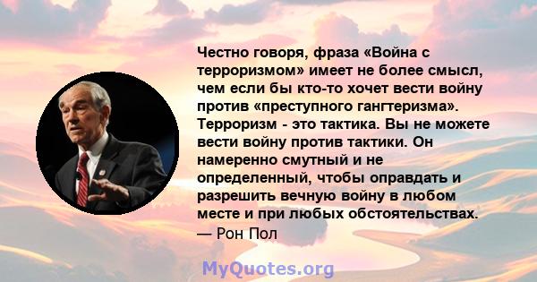 Честно говоря, фраза «Война с терроризмом» имеет не более смысл, чем если бы кто-то хочет вести войну против «преступного гангтеризма». Терроризм - это тактика. Вы не можете вести войну против тактики. Он намеренно