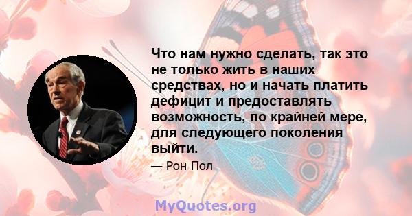 Что нам нужно сделать, так это не только жить в наших средствах, но и начать платить дефицит и предоставлять возможность, по крайней мере, для следующего поколения выйти.