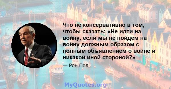 Что не консервативно в том, чтобы сказать: «Не идти на войну, если мы не пойдем на войну должным образом с полным объявлением о войне и никакой иной стороной?»