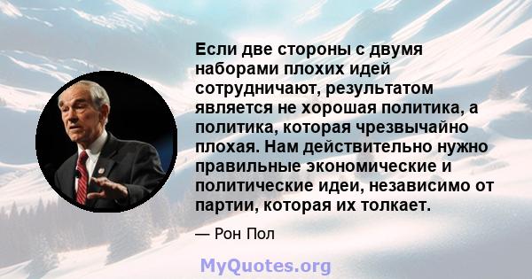 Если две стороны с двумя наборами плохих идей сотрудничают, результатом является не хорошая политика, а политика, которая чрезвычайно плохая. Нам действительно нужно правильные экономические и политические идеи,