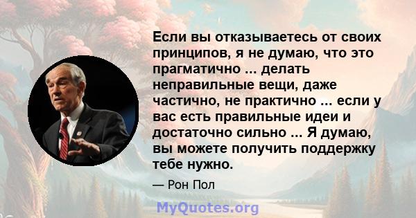 Если вы отказываетесь от своих принципов, я не думаю, что это прагматично ... делать неправильные вещи, даже частично, не практично ... если у вас есть правильные идеи и достаточно сильно ... Я думаю, вы можете получить 