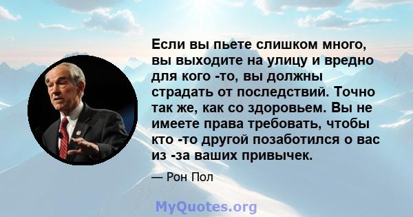 Если вы пьете слишком много, вы выходите на улицу и вредно для кого -то, вы должны страдать от последствий. Точно так же, как со здоровьем. Вы не имеете права требовать, чтобы кто -то другой позаботился о вас из -за