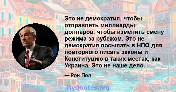 Это не демократия, чтобы отправлять миллиарды долларов, чтобы изменить смену режима за рубежом. Это не демократия посылать в НПО для повторного писать законы и Конституцию в таких местах, как Украина. Это не наше дело.