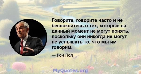 Говорите, говорите часто и не беспокойтесь о тех, которые на данный момент не могут понять, поскольку они никогда не могут не услышать то, что мы им говорим.