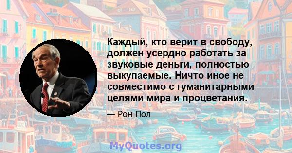 Каждый, кто верит в свободу, должен усердно работать за звуковые деньги, полностью выкупаемые. Ничто иное не совместимо с гуманитарными целями мира и процветания.