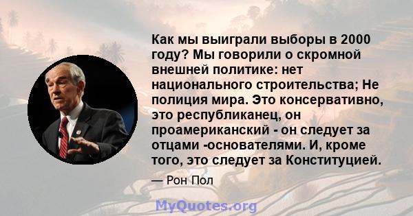 Как мы выиграли выборы в 2000 году? Мы говорили о скромной внешней политике: нет национального строительства; Не полиция мира. Это консервативно, это республиканец, он проамериканский - он следует за отцами