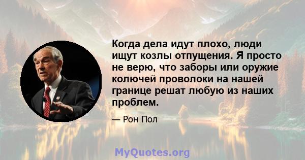 Когда дела идут плохо, люди ищут козлы отпущения. Я просто не верю, что заборы или оружие колючей проволоки на нашей границе решат любую из наших проблем.