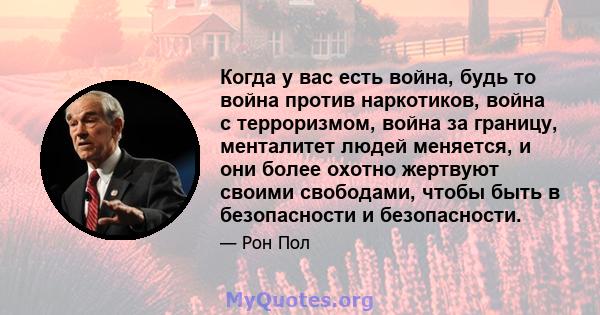 Когда у вас есть война, будь то война против наркотиков, война с терроризмом, война за границу, менталитет людей меняется, и они более охотно жертвуют своими свободами, чтобы быть в безопасности и безопасности.