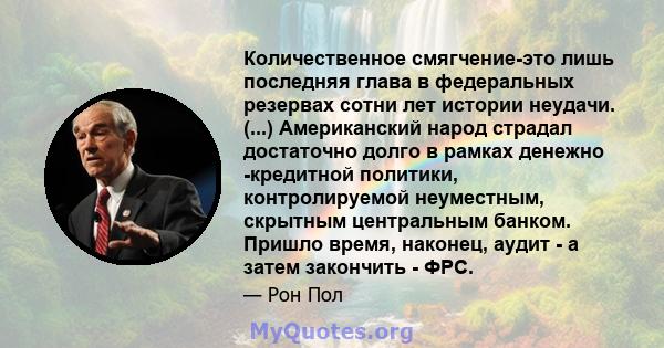 Количественное смягчение-это лишь последняя глава в федеральных резервах сотни лет истории неудачи. (...) Американский народ страдал достаточно долго в рамках денежно -кредитной политики, контролируемой неуместным,