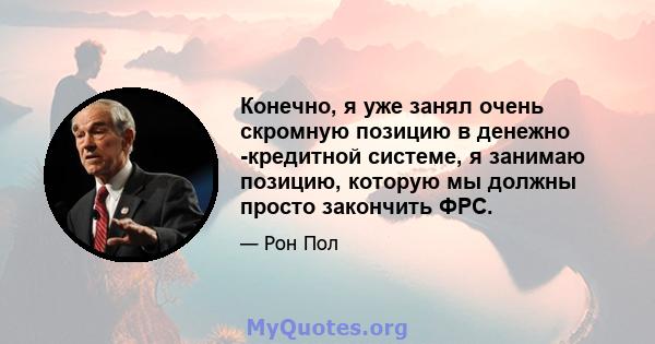 Конечно, я уже занял очень скромную позицию в денежно -кредитной системе, я занимаю позицию, которую мы должны просто закончить ФРС.