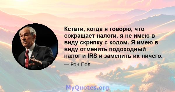 Кстати, когда я говорю, что сокращает налоги, я не имею в виду скрипку с кодом. Я имею в виду отменить подоходный налог и IRS и заменить их ничего.