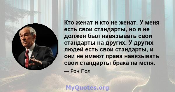 Кто женат и кто не женат. У меня есть свои стандарты, но я не должен был навязывать свои стандарты на других. У других людей есть свои стандарты, и они не имеют права навязывать свои стандарты брака на меня.