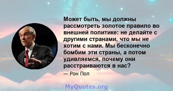 Может быть, мы должны рассмотреть золотое правило во внешней политике: не делайте с другими странами, что мы не хотим с нами. Мы бесконечно бомбим эти страны, а потом удивляемся, почему они расстраиваются в нас?