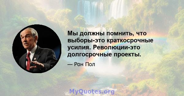 Мы должны помнить, что выборы-это краткосрочные усилия. Революции-это долгосрочные проекты.