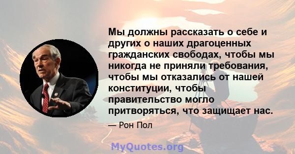 Мы должны рассказать о себе и других о наших драгоценных гражданских свободах, чтобы мы никогда не приняли требования, чтобы мы отказались от нашей конституции, чтобы правительство могло притворяться, что защищает нас.