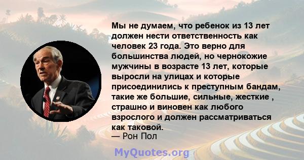 Мы не думаем, что ребенок из 13 лет должен нести ответственность как человек 23 года. Это верно для большинства людей, но чернокожие мужчины в возрасте 13 лет, которые выросли на улицах и которые присоединились к