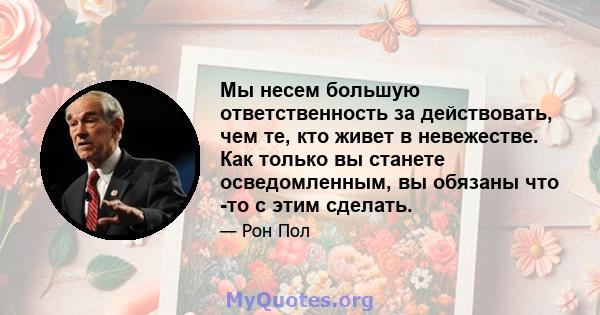 Мы несем большую ответственность за действовать, чем те, кто живет в невежестве. Как только вы станете осведомленным, вы обязаны что -то с этим сделать.