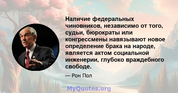 Наличие федеральных чиновников, независимо от того, судьи, бюрократы или конгрессмены навязывают новое определение брака на народе, является актом социальной инженерии, глубоко враждебного свободе.