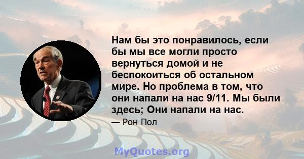 Нам бы это понравилось, если бы мы все могли просто вернуться домой и не беспокоиться об остальном мире. Но проблема в том, что они напали на нас 9/11. Мы были здесь; Они напали на нас.